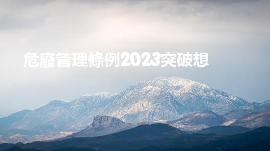 危廢管理條例2023突破想象，化工領域的革新之路？